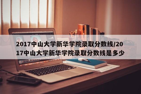 2017中山大学新华学院录取分数线/2017中山大学新华学院录取分数线是多少