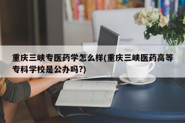 重庆三峡专医药学怎么样(重庆三峡医药高等专科学校是公办吗?)