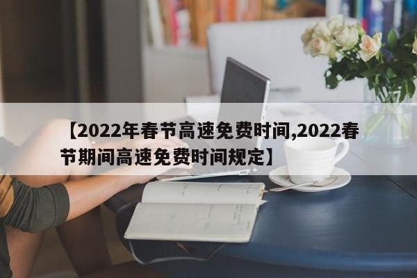 【2022年春节高速免费时间,2022春节期间高速免费时间规定】