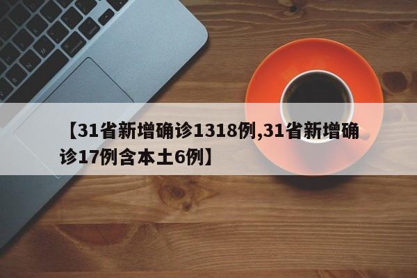 【31省新增确诊1318例,31省新增确诊17例含本土6例】