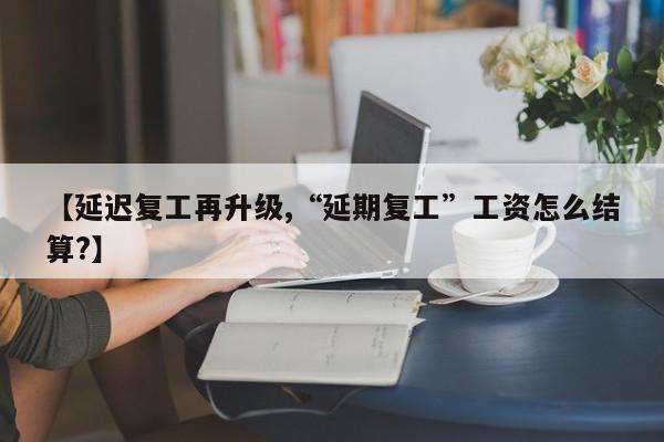 【延迟复工再升级,“延期复工”工资怎么结算?】
