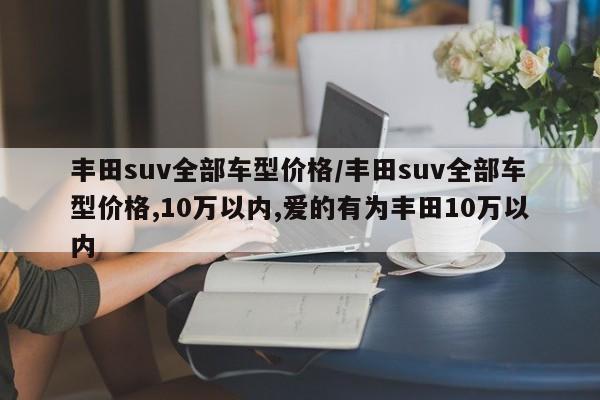 丰田suv全部车型价格/丰田suv全部车型价格,10万以内,爱的有为丰田10万以内
