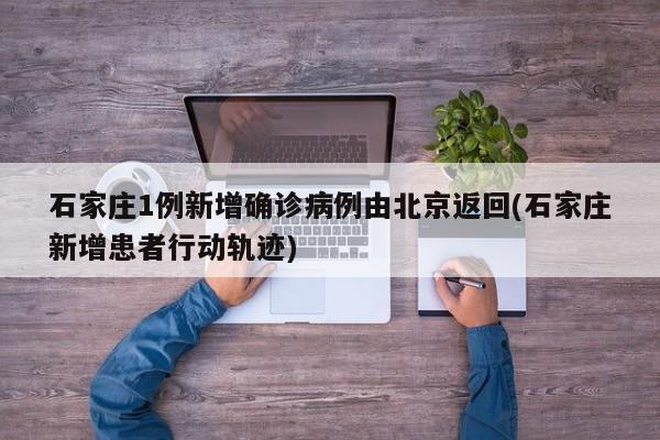 石家庄1例新增确诊病例由北京返回(石家庄新增患者行动轨迹)