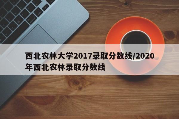 西北农林大学2017录取分数线/2020年西北农林录取分数线