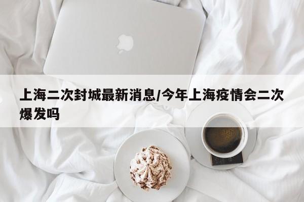 上海二次封城最新消息/今年上海疫情会二次爆发吗