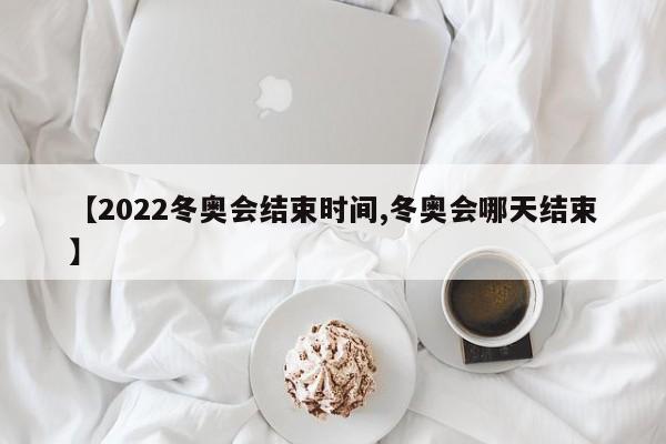 【2022冬奥会结束时间,冬奥会哪天结束】