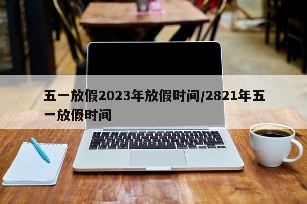 五一放假2023年放假时间/2821年五一放假时间