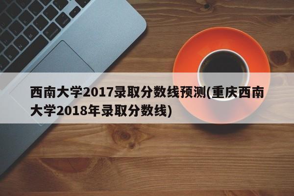 西南大学2017录取分数线预测(重庆西南大学2018年录取分数线)