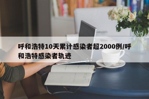 呼和浩特10天累计感染者超2000例/呼和浩特感染者轨迹