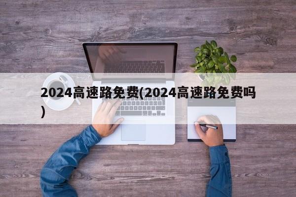 2024高速路免费(2024高速路免费吗)