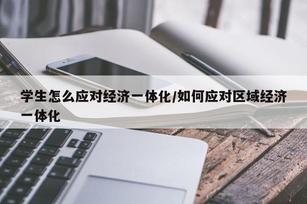 学生怎么应对经济一体化/如何应对区域经济一体化