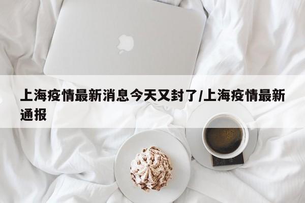 上海疫情最新消息今天又封了/上海疫情最新通报