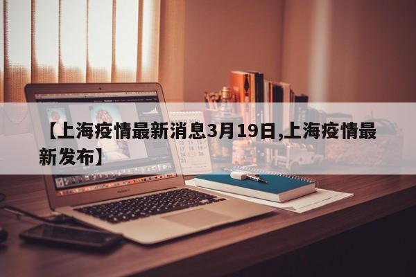 【上海疫情最新消息3月19日,上海疫情最新发布】