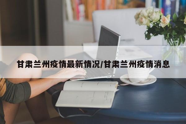 甘肃兰州疫情最新情况/甘肃兰州疫情消息