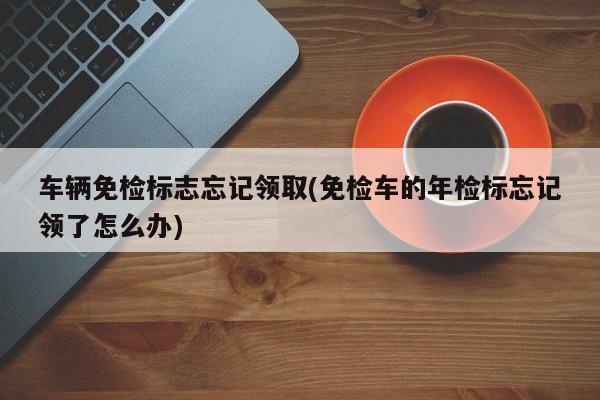 车辆免检标志忘记领取(免检车的年检标忘记领了怎么办)