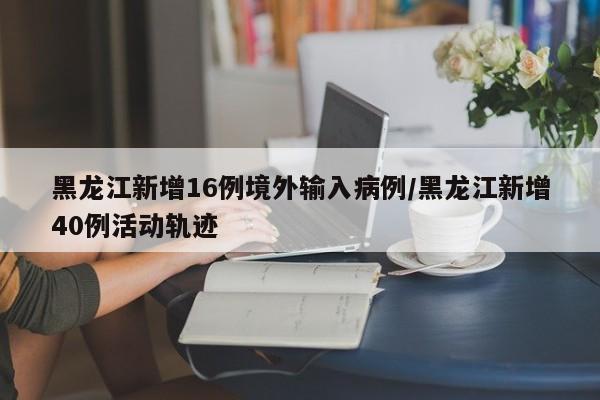 黑龙江新增16例境外输入病例/黑龙江新增40例活动轨迹