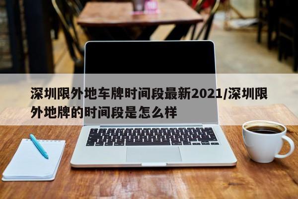 深圳限外地车牌时间段最新2021/深圳限外地牌的时间段是怎么样