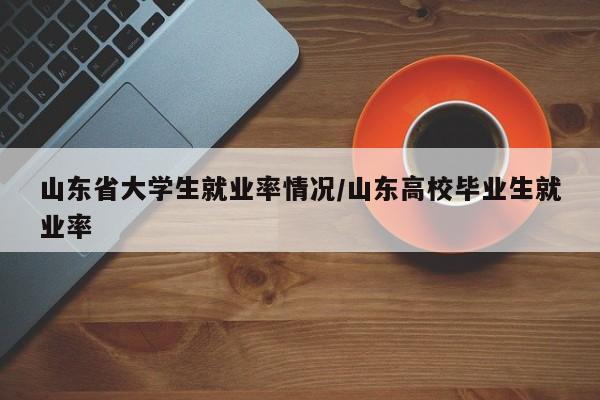 山东省大学生就业率情况/山东高校毕业生就业率