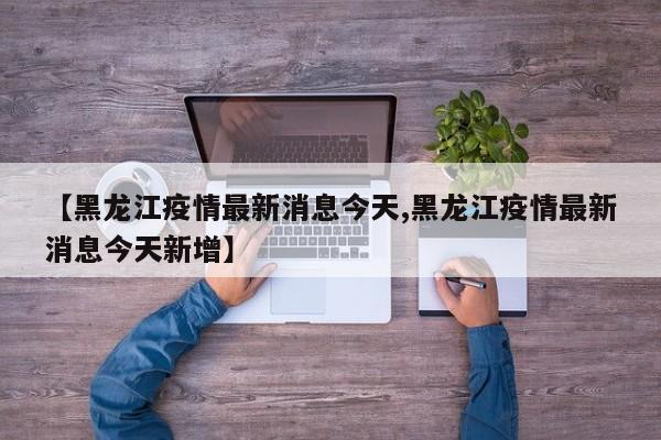 【黑龙江疫情最新消息今天,黑龙江疫情最新消息今天新增】