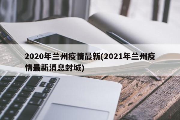 2020年兰州疫情最新(2021年兰州疫情最新消息封城)
