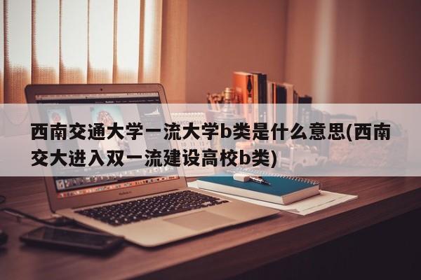 西南交通大学一流大学b类是什么意思(西南交大进入双一流建设高校b类)