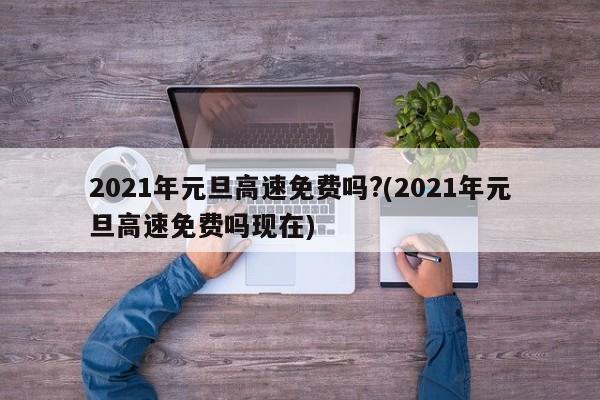2021年元旦高速免费吗?(2021年元旦高速免费吗现在)