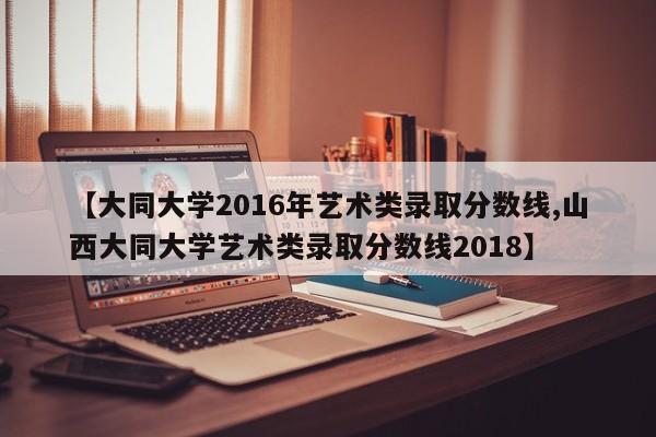 【大同大学2016年艺术类录取分数线,山西大同大学艺术类录取分数线2018】