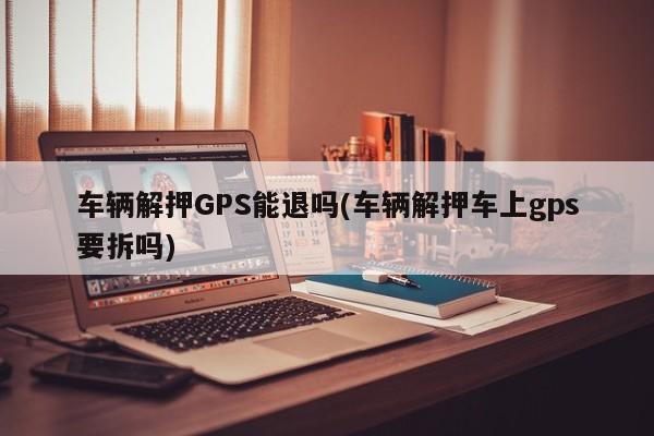 车辆解押GPS能退吗(车辆解押车上gps要拆吗)