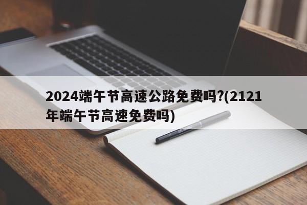 2024端午节高速公路免费吗?(2121年端午节高速免费吗)