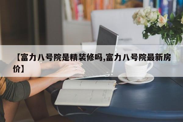 【富力八号院是精装修吗,富力八号院最新房价】