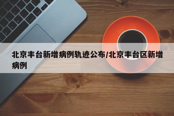 北京丰台新增病例轨迹公布/北京丰台区新增病例