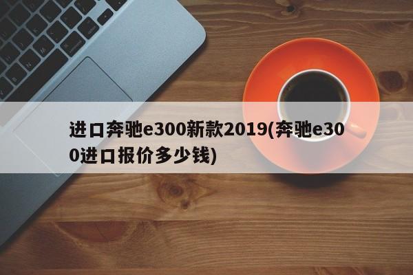 进口奔驰e300新款2019(奔驰e300进口报价多少钱)