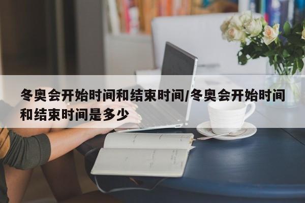 冬奥会开始时间和结束时间/冬奥会开始时间和结束时间是多少