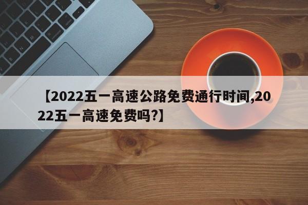【2022五一高速公路免费通行时间,2022五一高速免费吗?】