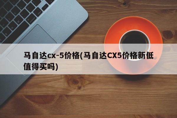 马自达cx-5价格(马自达CX5价格新低值得买吗)