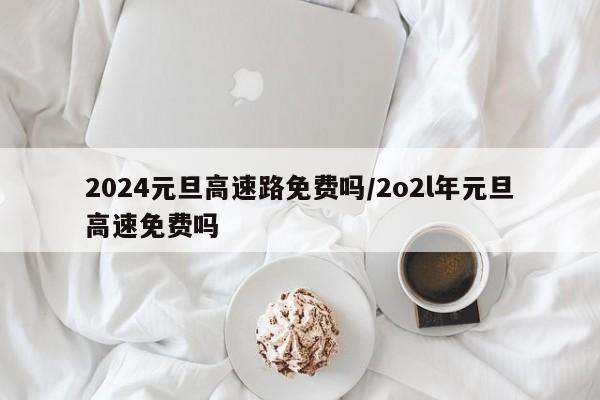 2024元旦高速路免费吗/2o2l年元旦高速免费吗