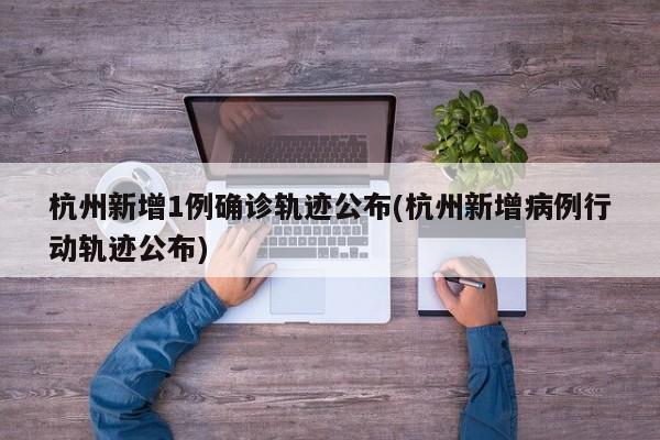 杭州新增1例确诊轨迹公布(杭州新增病例行动轨迹公布)