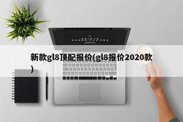 新款gl8顶配报价(gl8报价2020款)