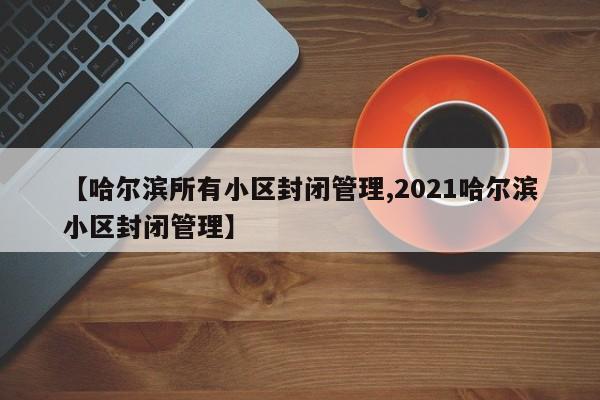 【哈尔滨所有小区封闭管理,2021哈尔滨小区封闭管理】