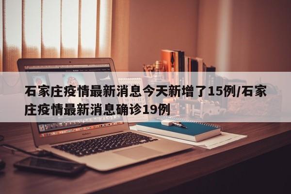 石家庄疫情最新消息今天新增了15例/石家庄疫情最新消息确诊19例