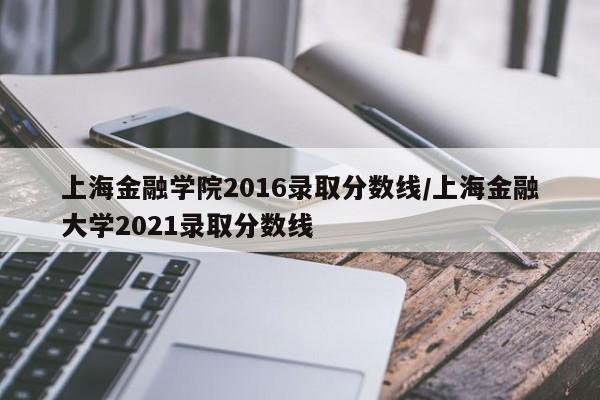 上海金融学院2016录取分数线/上海金融大学2021录取分数线