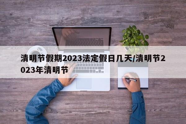 清明节假期2023法定假日几天/清明节2023年清明节