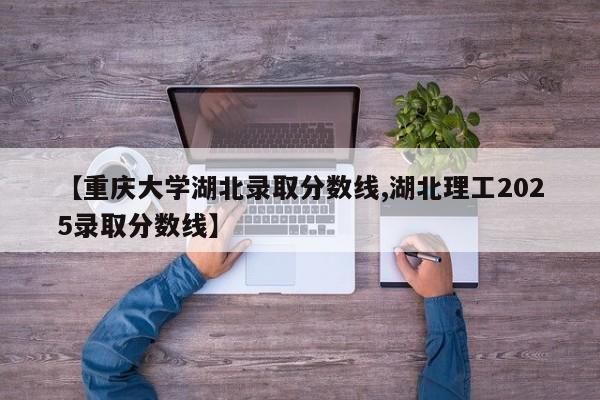 【重庆大学湖北录取分数线,湖北理工2025录取分数线】
