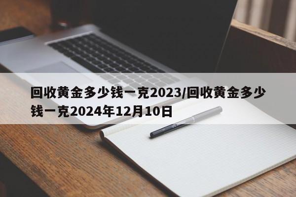回收黄金多少钱一克2023/回收黄金多少钱一克2024年12月10日