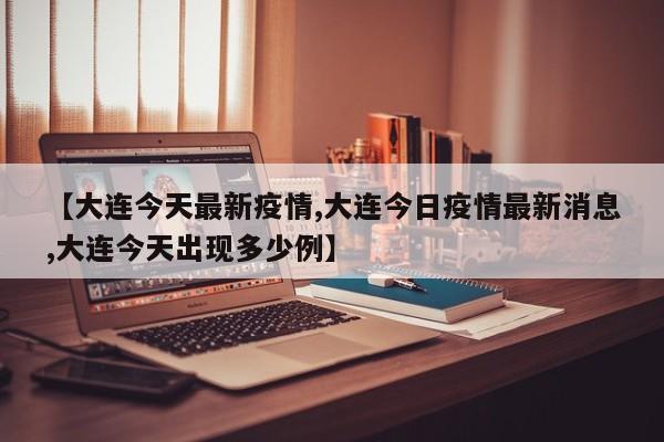 【大连今天最新疫情,大连今日疫情最新消息,大连今天出现多少例】