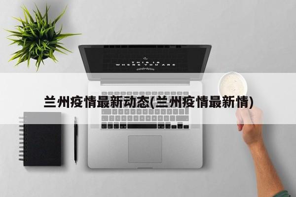 兰州疫情最新动态(兰州疫情最新情)