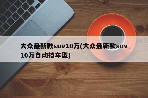 大众最新款suv10万(大众最新款suv10万自动挡车型)