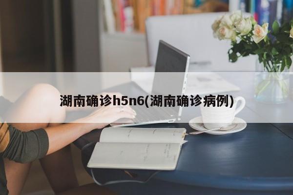 湖南确诊h5n6(湖南确诊病例)