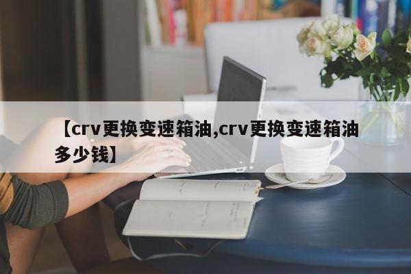 【crv更换变速箱油,crv更换变速箱油多少钱】