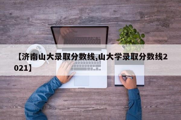 【济南山大录取分数线,山大学录取分数线2021】